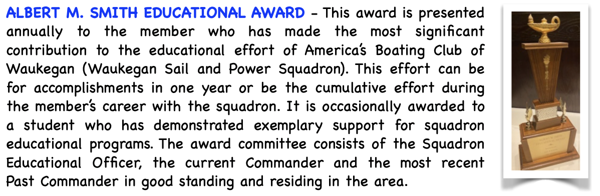 Pictured is the Albert E. Smith Educational Award. This award is presented annually to the member who has made the most significant contribution to the educational effort of America's Boating Club Waukegan (Waukegan Sail and Power Squadron). This effort can be for accomplishments in one year or be the cumulative effort during the member's career with the squadron. It is occasionally awarded to a student who has demonstrated exemplary support for squadron educational programs. The award committee consists of the Squadron Educational Officer, the current Commander and the most recent Past Commander in good standing and residing in the area.