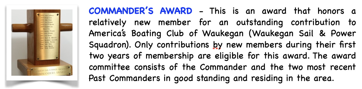 Pictured is the Commander's Award. This is an award that honors a relatively new member for an outstanding contribution to America's Boating Club Waukegan (Waukegan Sail and Power Squadron). Only contributions by new members during their first two years of membership are eligible for this award. The award committee consists of the Commander and the two most recent Past Commanders in good standing and residing in the area.