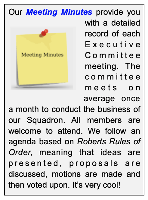 Our Meeting Minutes provide you with a detailed record of each Executive Committee meeting. The committee meets on average once a month to conduct the business of our Squadron. All members are welcome to attend. We follow an agenda based on Robert's Rules of Order, meaning that ideas are presented. proposals are discussed, motions are made and then voted upon. It's very cool.