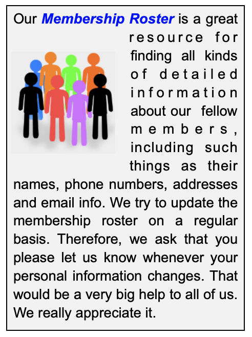 Our Membership Roster is a great resource for finding all kinds of detailed information about our fellow members, including such things as their names, phone numbers, addresses and email info. We try to update the membership roster on a regular basis. Therefore, we ask that you please let us know whenever your personal information changes. That would be a very big help to all of us. We really appreciate it.
